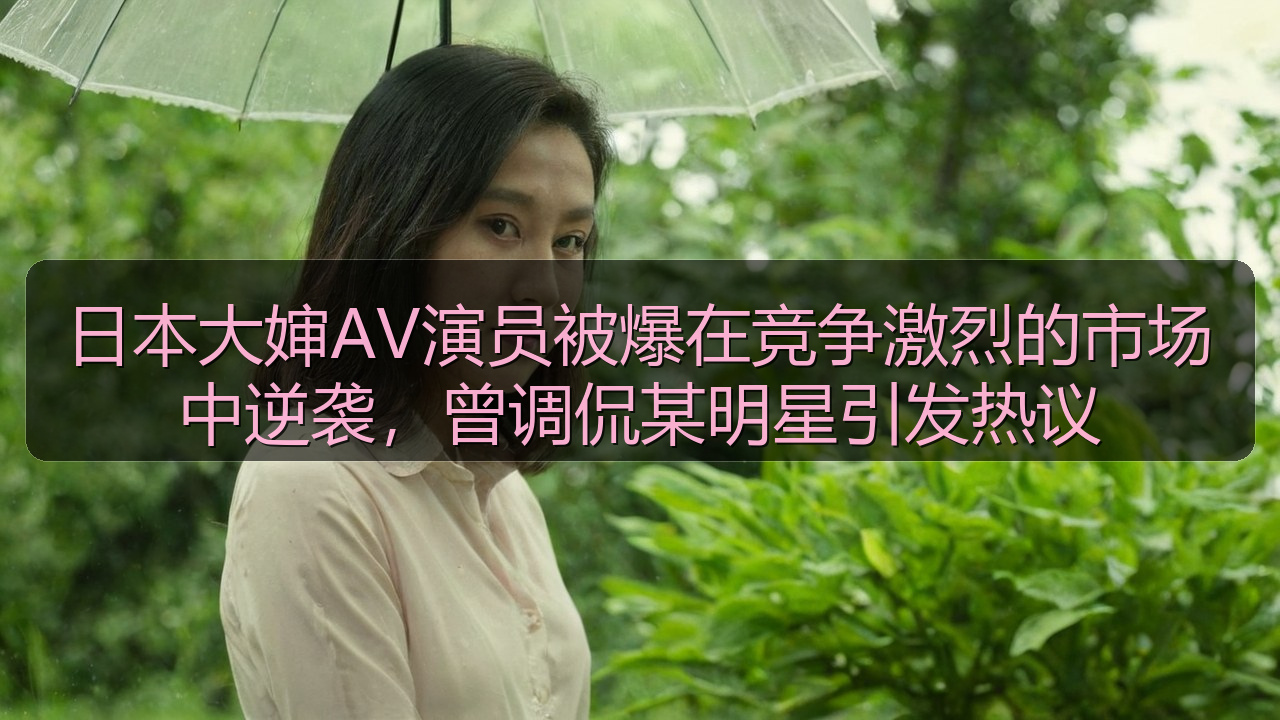 日本大婶AV演员被爆在竞争激烈的市场中逆袭，曾调侃某明星引发热议