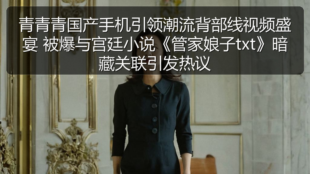 青青青国产手机引领潮流背部线视频盛宴 被爆与宫廷小说《管家娘子txt》暗藏关联引发热议